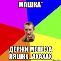 Машка* Держи мене за ляшку...Ахахах