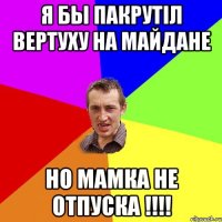 Я бы пакрутіл вертуху на майдане но мамка не отпуска !!!!