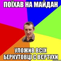 поїхав на майдан уложив всіх беркутовці с вєртухи