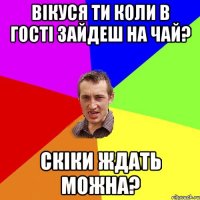 Вікуся ти коли в гості зайдеш на чай? Скіки ждать можна?