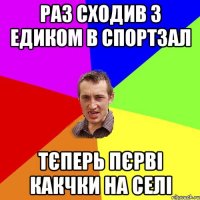 раз сходив з едиком в спортзал тєперь пєрві какчки на селі