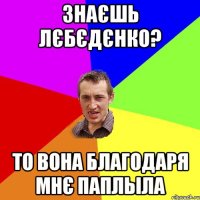 Знаєшь Лєбєдєнко? То вона благодаря мнє паплыла