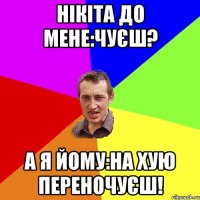 НІкіта до мене:Чуєш? А я йому:На хую переночуєш!