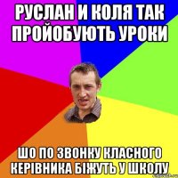 руслан и коля так пройобують уроки шо по звонку класного керівника біжуть у школу