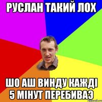 руслан такий лох шо аш винду кажді 5 мінут ПЕРЕБИВАЭ