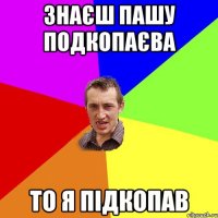 знаєш Пашу подкопаєва то я підкопав