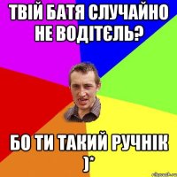 Твій батя случайно не водітєль? Бо ти такий ручнік )*