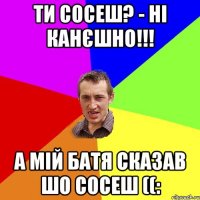 Ти сосеш? - ні канєшно!!! А мій батя сказав шо сосеш ((: