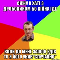 сижу в хаті з дробовиком бо війна іде коли до мене зашов едік то я його убив"случайно"