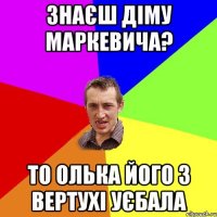 Знаєш Діму Маркевича? то Олька його з вертухі уєбала