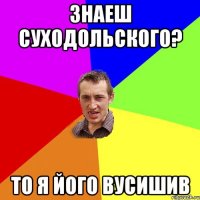 Знаеш Суходольского? То я його вусишив