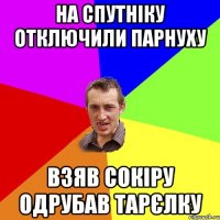 На спутніку отключили парнуху взяв сокіру одрубав тарєлку