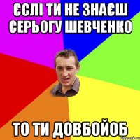 Єслі ти не знаєш Серьогу Шевченко То ти довбойоб