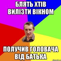 блять хтів вилізти вікном получив головача від батька