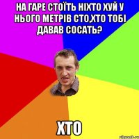 На гаре стоїть Ніхто хуй у нього метрів сто,Хто тобі давав сосать? Хто