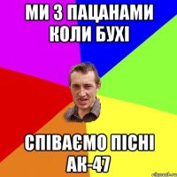 МИ З ПАЦАНАМИ КОЛИ БУХІ СПІВАЄМО ПІСНІ АК-47