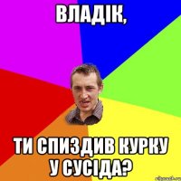 Владік, ти спиздив курку у сусіда?