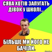 сява хотів запугать дівок у школі... більше ми його не бачіли.