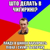 Што делать в Чигирині? Пайду в Шинок нахуярюсь півка і снуму тьолочку