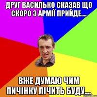 Друг Василько сказав що скоро з армії прийде.... Вже думаю чим пичінку лічить буду....