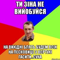 ТИ ЗІНА НЕ ВИЙОБУЙСЯ НА ВИХІДНІ БЛЯТЬ БУДЕМ ВСІХ НА ЛЕСКОВИЦЕ З ВЄРТУХІ ГАСИТИ..СУКА