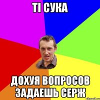 ТІ СУКА ДОХУЯ ВОПРОСОВ ЗАДАЕШЬ СЕРЖ