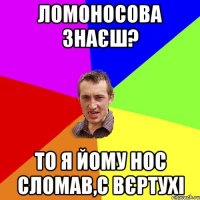 ломоносова знаєш? то я йому нос сломав,с вєртухі