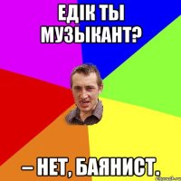 Едiк Ты музыкант? – Нет, баянист.