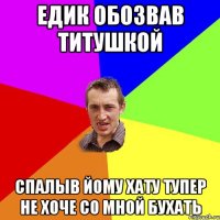 Едик обозвав титушкой спалыв йому хату тупер не хоче со мной бухать