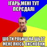 ігарь,мені тут пєрєдалі шо ти робиш на щьот мене якісь висновки