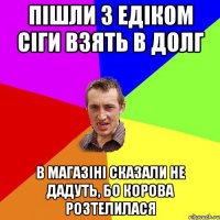 пішли з едіком сіги взять в долг в магазіні сказали не дадуть, бо корова розтелилася