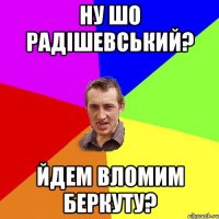 Ну шо Радішевський? йдем вломим беркуту?