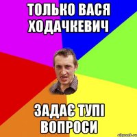 только вася ходачкевич задає тупі вопроси