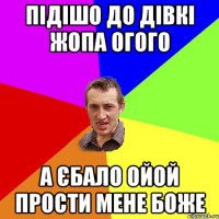 пiдiшо до дiвкi жопа огого а єбало ойой прости мене боже