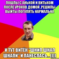 Пошлы с Анькой и Витьком после уроков домой ,решилы выйты погулять нармальна И тут Витёк "Шнип шнап шнапи" И панеслась...))))