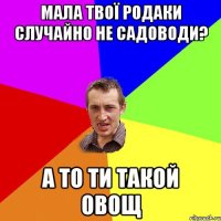 мала твої родаки случайно не садоводи? а то ти такой овощ