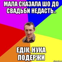 мала сказала шо до свадьби недасть.. едік, нука подержи