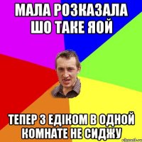 мала розказала шо таке яой тепер з Едіком в одной комнате не сиджу