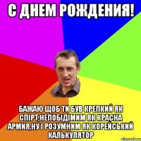 С ДНЕМ РОЖДЕНИЯ! Бажаю щоб ти був крепкий як спірт,Непобідімим як Красна Армия,Ну і розумним як Корейський калькулятор