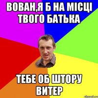 Вован,я б на місці твого батька тебе об штору витер