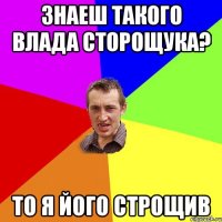 ЗНАЕШ ТАКОГО ВЛАДА СТОРОЩУКА? ТО Я ЙОГО СТРОЩИВ