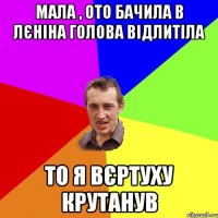 мала , ото бачила в Лєніна голова відлитіла то я вєртуху крутанув