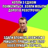 Хотіли з Єдіком похмелиться , взяли мобіли дорогі в розстрочку Здали вломбік, повисіли в райценті, правда Єдік тепер 1000$ привату торчить