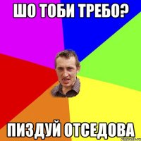 шо тоби требо? пиздуй отседова