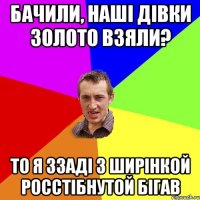 Бачили, наші дівки золото взяли? То я ззаді з ширінкой росстібнутой бігав