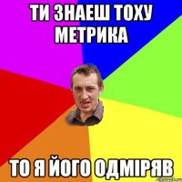 Ти знаеш Тоху Метрика То я його одміряв