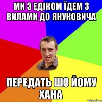 ми з едіком їдем з вилами до януковича передать шо йому хана