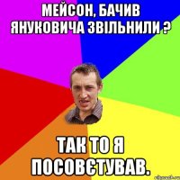 МЕЙСОН, БАЧИВ ЯНУКОВИЧА ЗВІЛЬНИЛИ ? ТАК ТО Я ПОСОВЄТУВАВ.