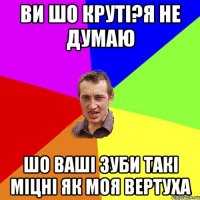 ви шо круті?я не думаю шо ваші зуби такі міцні як моя вертуха