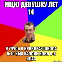 Ищю девушку лет 14 Я учусь в Броворах школа №10 имя Каплин Илья 8-б клас